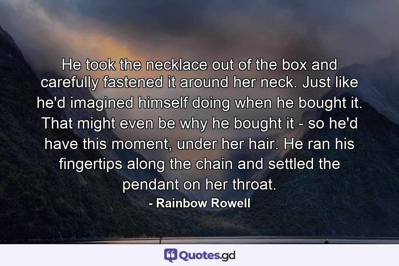 He took the necklace out of the box and carefully fastened it around her neck. Just like he'd imagined himself doing when he bought it. That might even be why he bought it - so he'd have this moment, under her hair. He ran his fingertips along the chain and settled the pendant on her throat. - Quote by Rainbow Rowell
