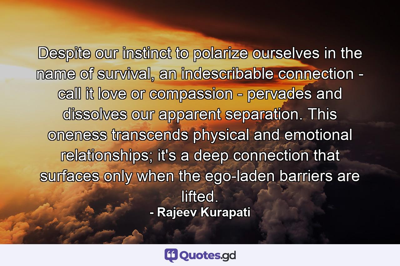 Despite our instinct to polarize ourselves in the name of survival, an indescribable connection - call it love or compassion - pervades and dissolves our apparent separation. This oneness transcends physical and emotional relationships; it's a deep connection that surfaces only when the ego-laden barriers are lifted. - Quote by Rajeev Kurapati