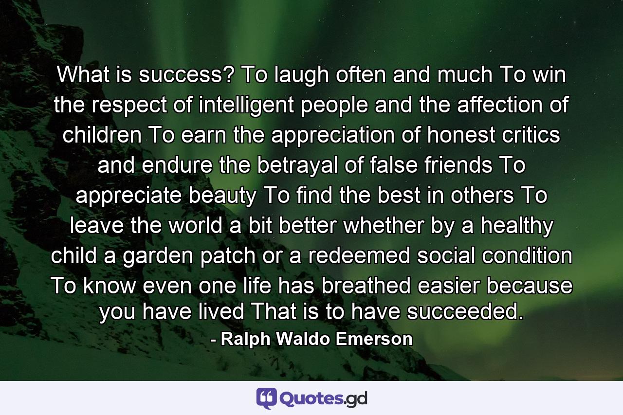 What is success? To laugh often and much  To win the respect of intelligent people and the affection of children  To earn the appreciation of honest critics and endure the betrayal of false friends  To appreciate beauty  To find the best in others  To leave the world a bit better  whether by a healthy child  a garden patch or a redeemed social condition  To know even one life has breathed easier because you have lived  That is to have succeeded. - Quote by Ralph Waldo Emerson