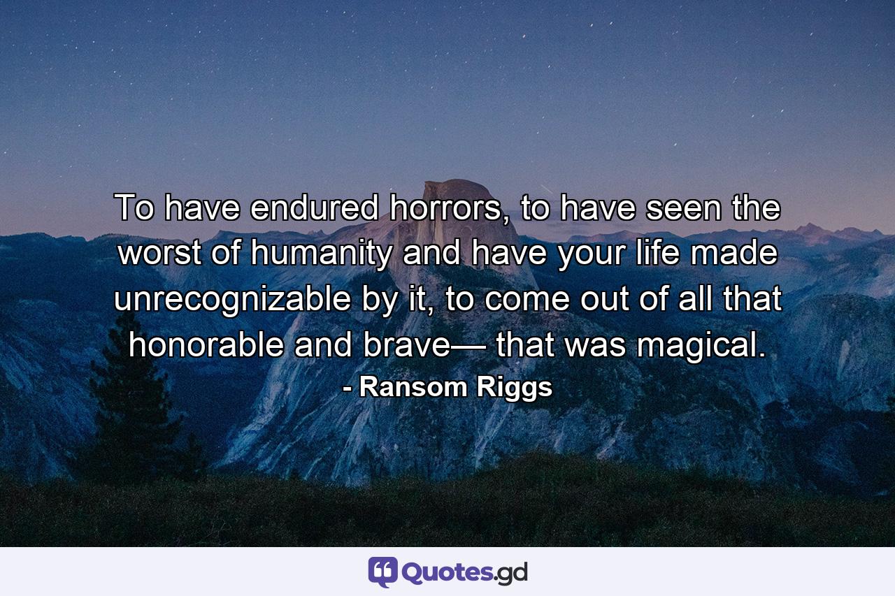 To have endured horrors, to have seen the worst of humanity and have your life made unrecognizable by it, to come out of all that honorable and brave— that was magical. - Quote by Ransom Riggs