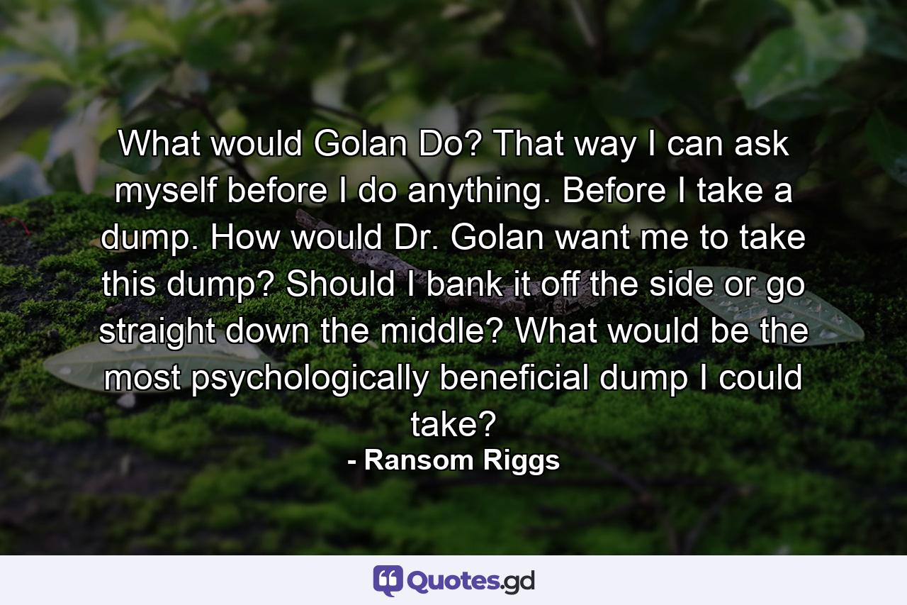 What would Golan Do? That way I can ask myself before I do anything. Before I take a dump. How would Dr. Golan want me to take this dump? Should I bank it off the side or go straight down the middle? What would be the most psychologically beneficial dump I could take? - Quote by Ransom Riggs