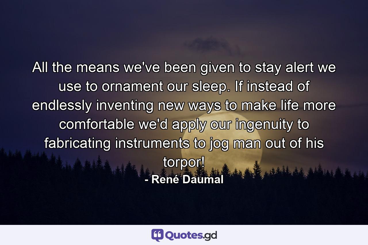 All the means we've been given to stay alert we use to ornament our sleep. If instead of endlessly inventing new ways to make life more comfortable we'd apply our ingenuity to fabricating instruments to jog man out of his torpor! - Quote by René Daumal