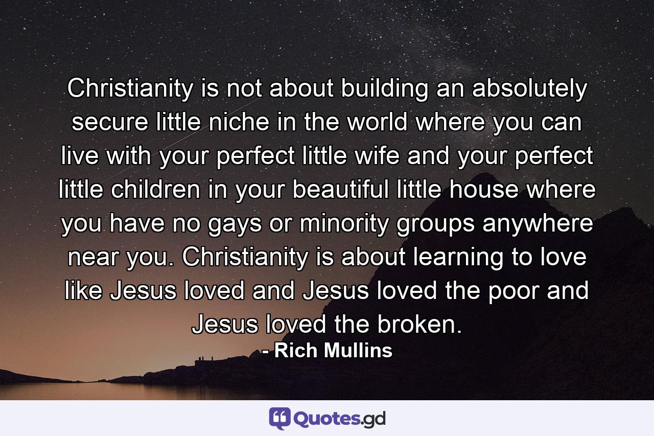 Christianity is not about building an absolutely secure little niche in the world where you can live with your perfect little wife and your perfect little children in your beautiful little house where you have no gays or minority groups anywhere near you. Christianity is about learning to love like Jesus loved and Jesus loved the poor and Jesus loved the broken. - Quote by Rich Mullins