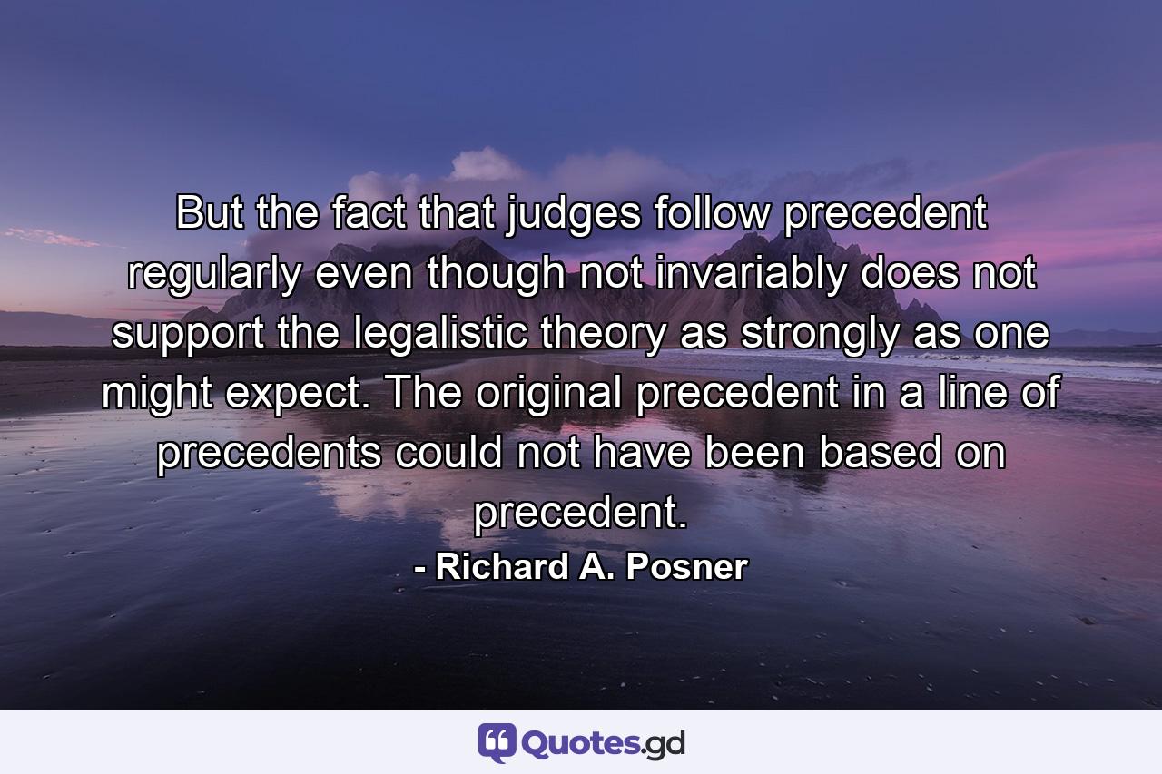 But the fact that judges follow precedent regularly even though not invariably does not support the legalistic theory as strongly as one might expect. The original precedent in a line of precedents could not have been based on precedent. - Quote by Richard A. Posner