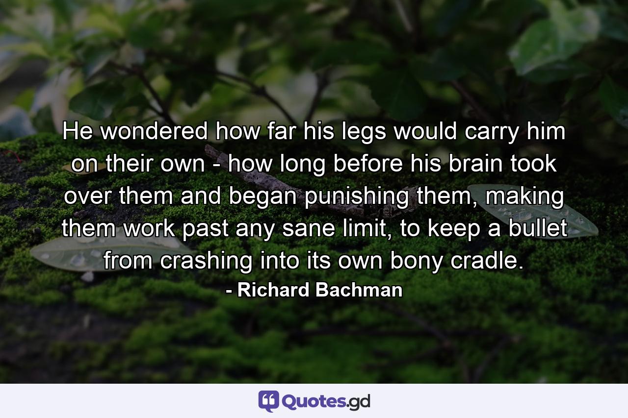 He wondered how far his legs would carry him on their own - how long before his brain took over them and began punishing them, making them work past any sane limit, to keep a bullet from crashing into its own bony cradle. - Quote by Richard Bachman