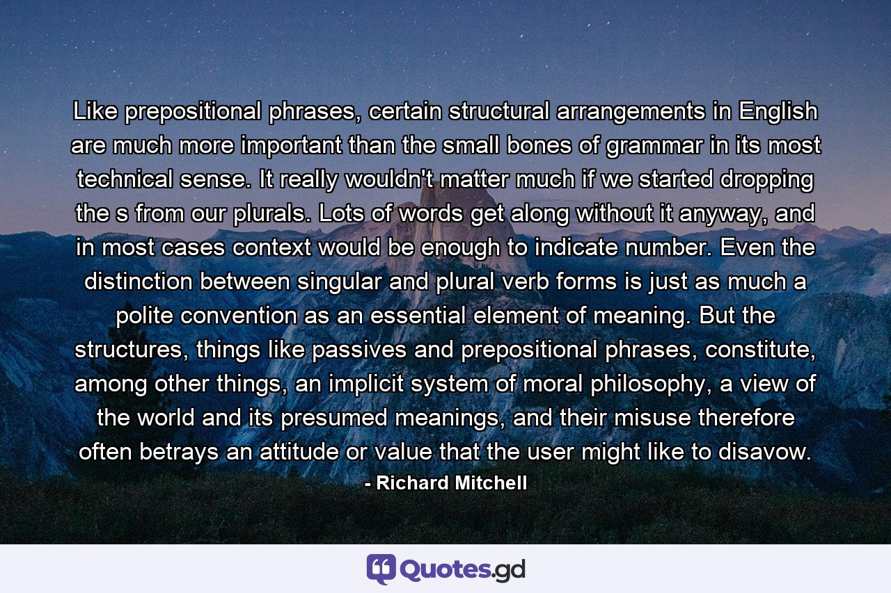 Like prepositional phrases, certain structural arrangements in English are much more important than the small bones of grammar in its most technical sense. It really wouldn't matter much if we started dropping the s from our plurals. Lots of words get along without it anyway, and in most cases context would be enough to indicate number. Even the distinction between singular and plural verb forms is just as much a polite convention as an essential element of meaning. But the structures, things like passives and prepositional phrases, constitute, among other things, an implicit system of moral philosophy, a view of the world and its presumed meanings, and their misuse therefore often betrays an attitude or value that the user might like to disavow. - Quote by Richard Mitchell