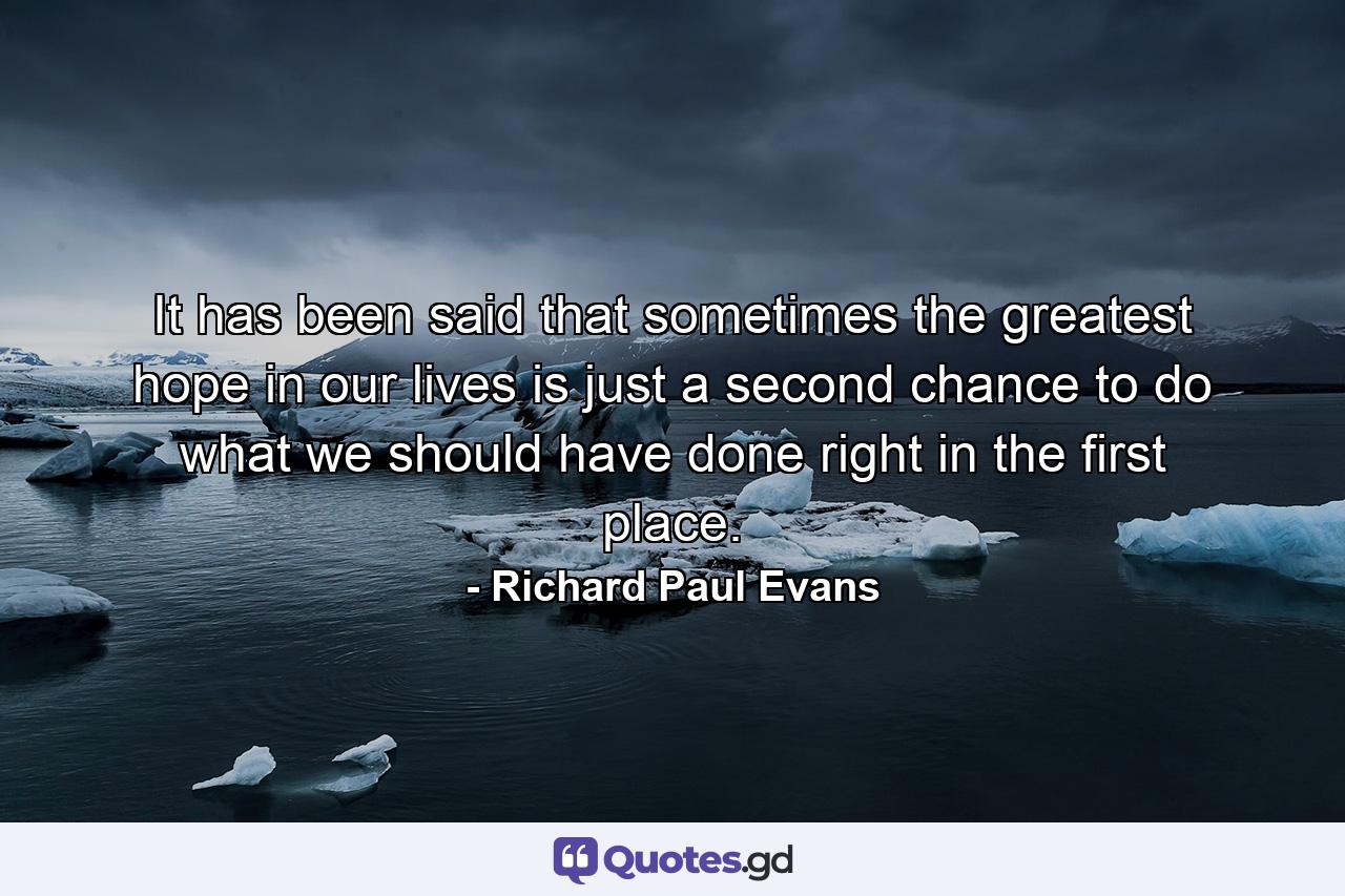 It has been said that sometimes the greatest hope in our lives is just a second chance to do what we should have done right in the first place. - Quote by Richard Paul Evans