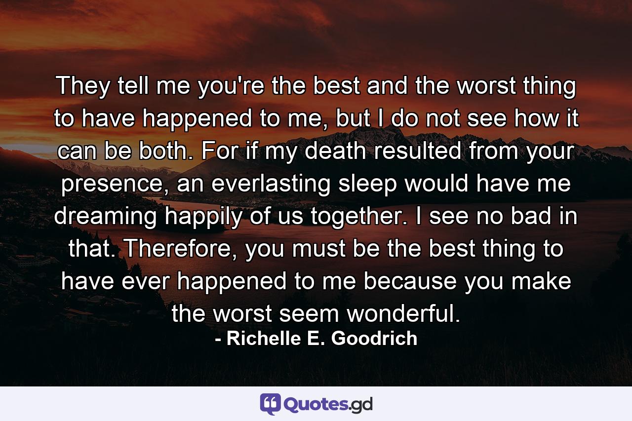 They tell me you're the best and the worst thing to have happened to me, but I do not see how it can be both. For if my death resulted from your presence, an everlasting sleep would have me dreaming happily of us together. I see no bad in that. Therefore, you must be the best thing to have ever happened to me because you make the worst seem wonderful. - Quote by Richelle E. Goodrich