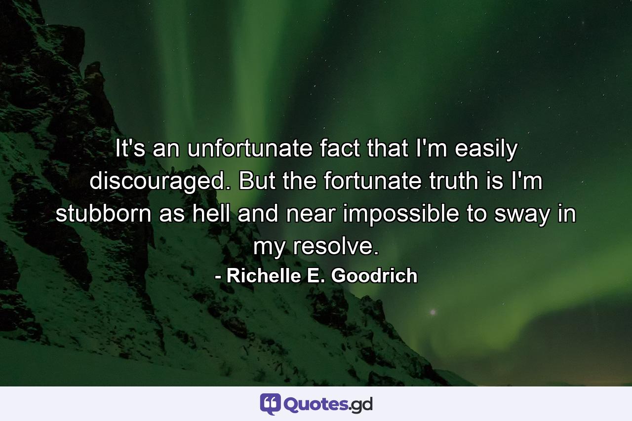 It's an unfortunate fact that I'm easily discouraged. But the fortunate truth is I'm stubborn as hell and near impossible to sway in my resolve. - Quote by Richelle E. Goodrich