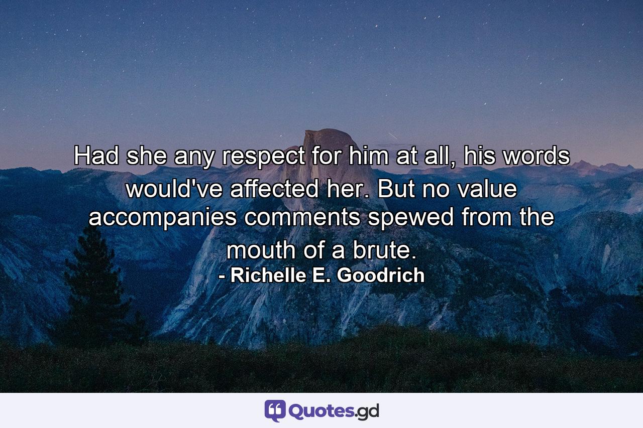 Had she any respect for him at all, his words would've affected her. But no value accompanies comments spewed from the mouth of a brute. - Quote by Richelle E. Goodrich