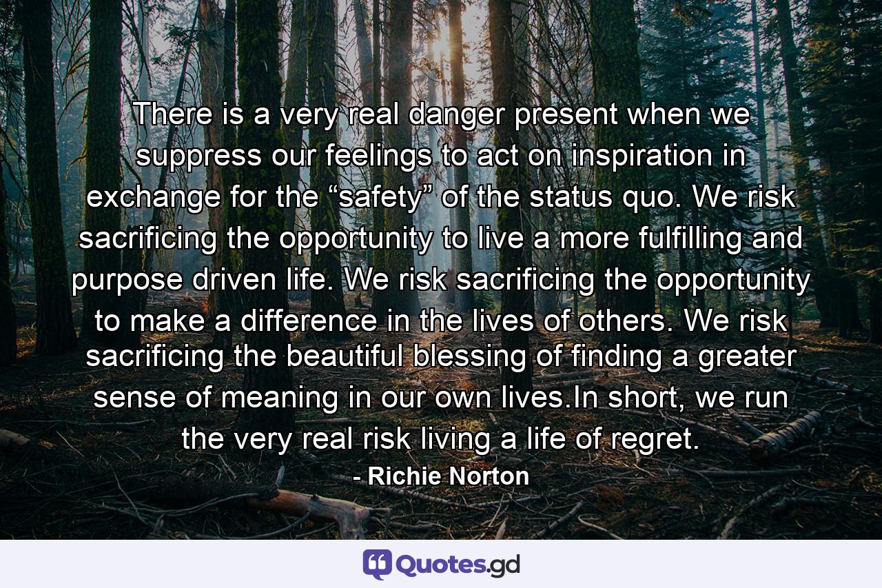 There is a very real danger present when we suppress our feelings to act on inspiration in exchange for the “safety” of the status quo. We risk sacrificing the opportunity to live a more fulfilling and purpose driven life. We risk sacrificing the opportunity to make a difference in the lives of others. We risk sacrificing the beautiful blessing of finding a greater sense of meaning in our own lives.In short, we run the very real risk living a life of regret. - Quote by Richie Norton