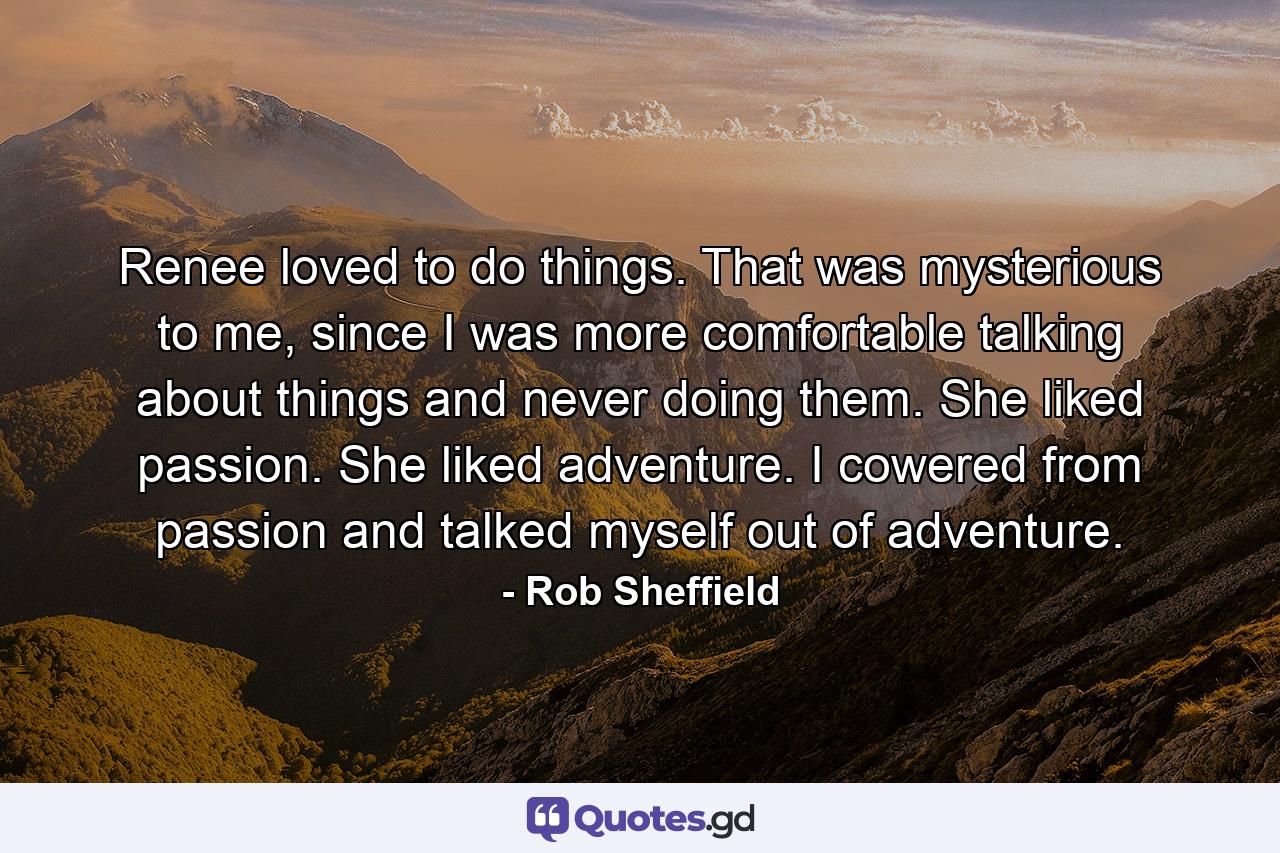 Renee loved to do things. That was mysterious to me, since I was more comfortable talking about things and never doing them. She liked passion. She liked adventure. I cowered from passion and talked myself out of adventure. - Quote by Rob Sheffield