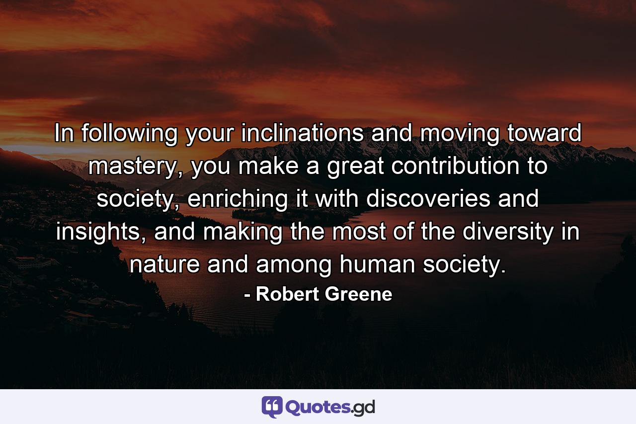 In following your inclinations and moving toward mastery, you make a great contribution to society, enriching it with discoveries and insights, and making the most of the diversity in nature and among human society. - Quote by Robert Greene