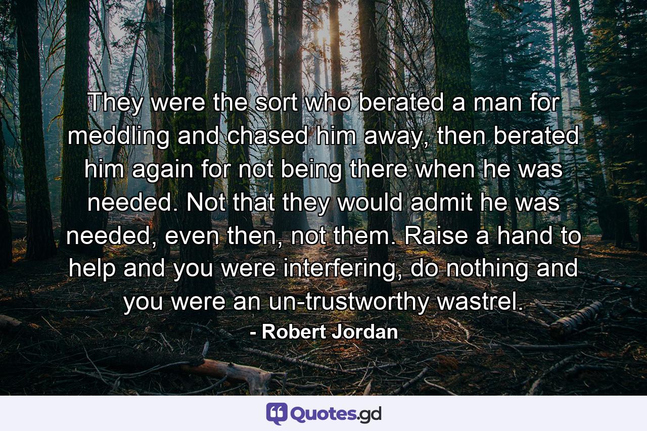 They were the sort who berated a man for meddling and chased him away, then berated him again for not being there when he was needed. Not that they would admit he was needed, even then, not them. Raise a hand to help and you were interfering, do nothing and you were an un-trustworthy wastrel. - Quote by Robert Jordan