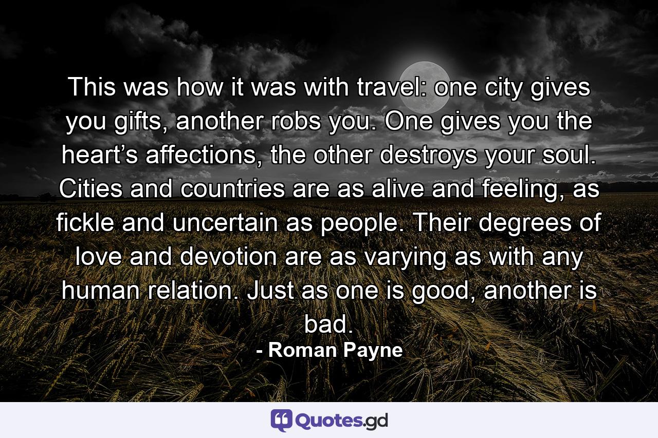 This was how it was with travel: one city gives you gifts, another robs you. One gives you the heart’s affections, the other destroys your soul. Cities and countries are as alive and feeling, as fickle and uncertain as people. Their degrees of love and devotion are as varying as with any human relation. Just as one is good, another is bad. - Quote by Roman Payne