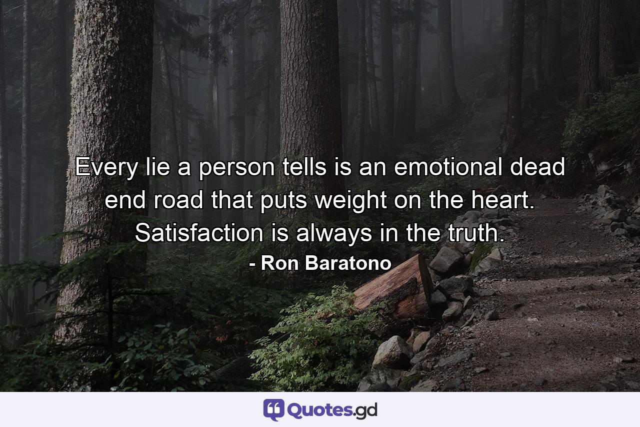 Every lie a person tells is an emotional dead end road that puts weight on the heart. Satisfaction is always in the truth. - Quote by Ron Baratono