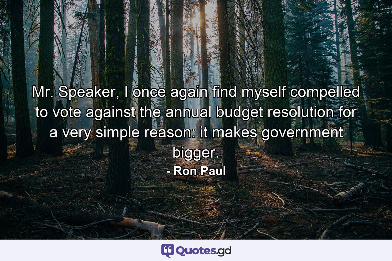 Mr. Speaker, I once again find myself compelled to vote against the annual budget resolution for a very simple reason: it makes government bigger. - Quote by Ron Paul