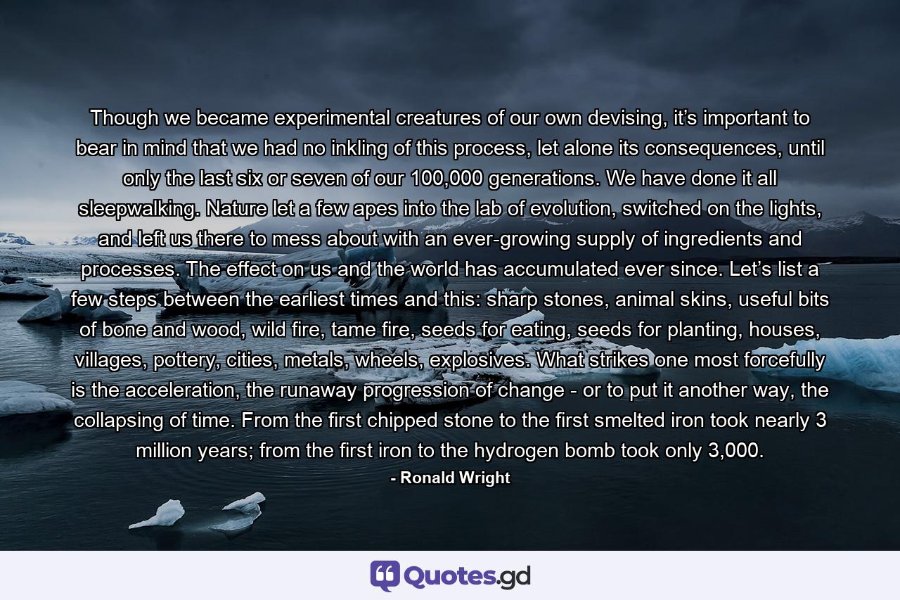 Though we became experimental creatures of our own devising, it’s important to bear in mind that we had no inkling of this process, let alone its consequences, until only the last six or seven of our 100,000 generations. We have done it all sleepwalking. Nature let a few apes into the lab of evolution, switched on the lights, and left us there to mess about with an ever-growing supply of ingredients and processes. The effect on us and the world has accumulated ever since. Let’s list a few steps between the earliest times and this: sharp stones, animal skins, useful bits of bone and wood, wild fire, tame fire, seeds for eating, seeds for planting, houses, villages, pottery, cities, metals, wheels, explosives. What strikes one most forcefully is the acceleration, the runaway progression of change - or to put it another way, the collapsing of time. From the first chipped stone to the first smelted iron took nearly 3 million years; from the first iron to the hydrogen bomb took only 3,000. - Quote by Ronald Wright