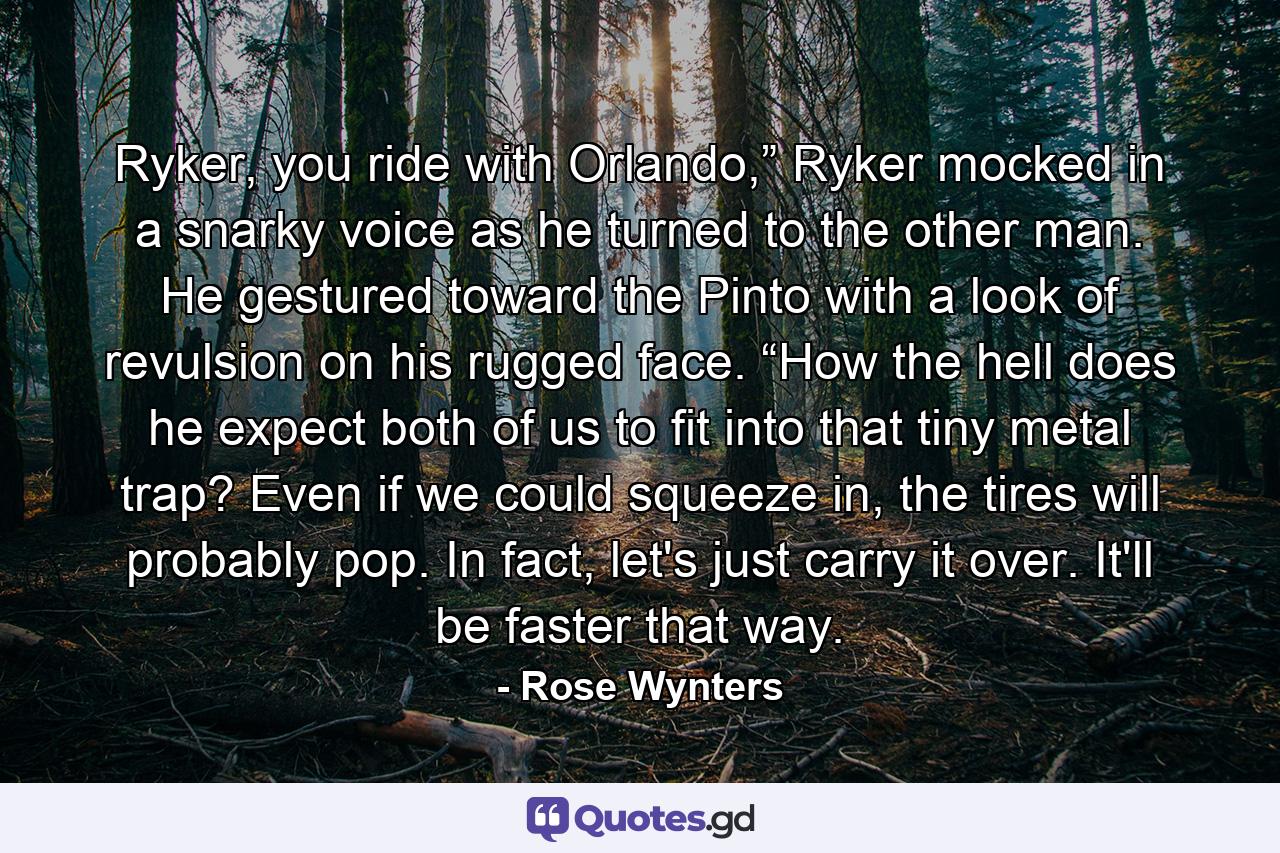 Ryker, you ride with Orlando,” Ryker mocked in a snarky voice as he turned to the other man. He gestured toward the Pinto with a look of revulsion on his rugged face. “How the hell does he expect both of us to fit into that tiny metal trap? Even if we could squeeze in, the tires will probably pop. In fact, let's just carry it over. It'll be faster that way. - Quote by Rose Wynters