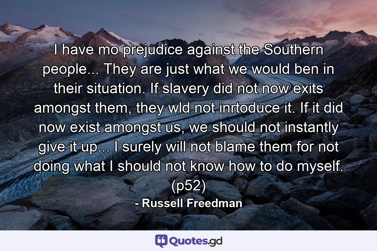 I have mo prejudice against the Southern people... They are just what we would ben in their situation. If slavery did not now exits amongst them, they wld not inrtoduce it. If it did now exist amongst us, we should not instantly give it up... I surely will not blame them for not doing what I should not know how to do myself. (p52) - Quote by Russell Freedman