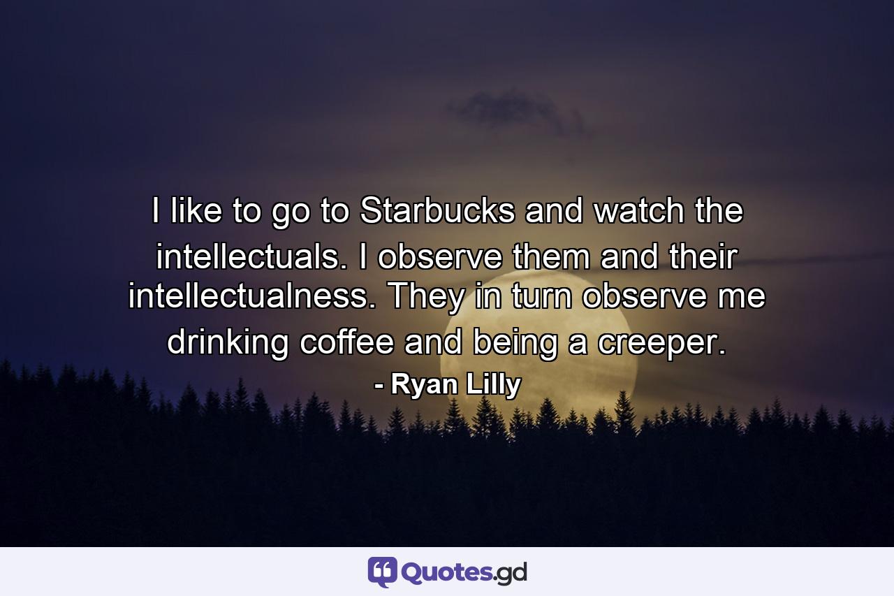 I like to go to Starbucks and watch the intellectuals. I observe them and their intellectualness. They in turn observe me drinking coffee and being a creeper. - Quote by Ryan Lilly