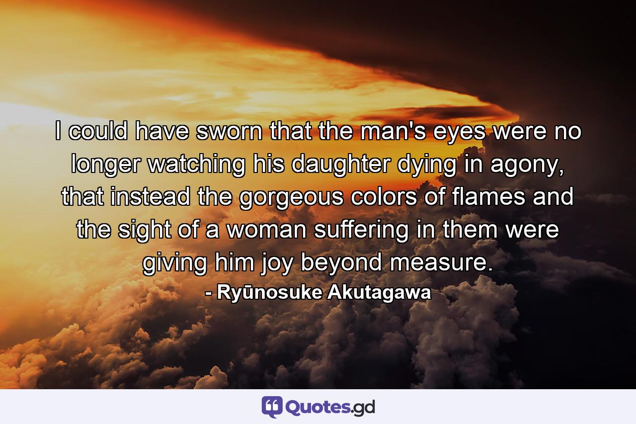 I could have sworn that the man's eyes were no longer watching his daughter dying in agony, that instead the gorgeous colors of flames and the sight of a woman suffering in them were giving him joy beyond measure. - Quote by Ryūnosuke Akutagawa