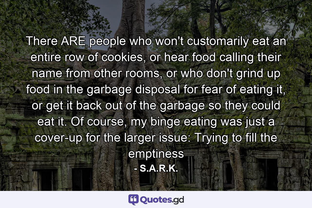 There ARE people who won't customarily eat an entire row of cookies, or hear food calling their name from other rooms, or who don't grind up food in the garbage disposal for fear of eating it, or get it back out of the garbage so they could eat it. Of course, my binge eating was just a cover-up for the larger issue: Trying to fill the emptiness - Quote by S.A.R.K.