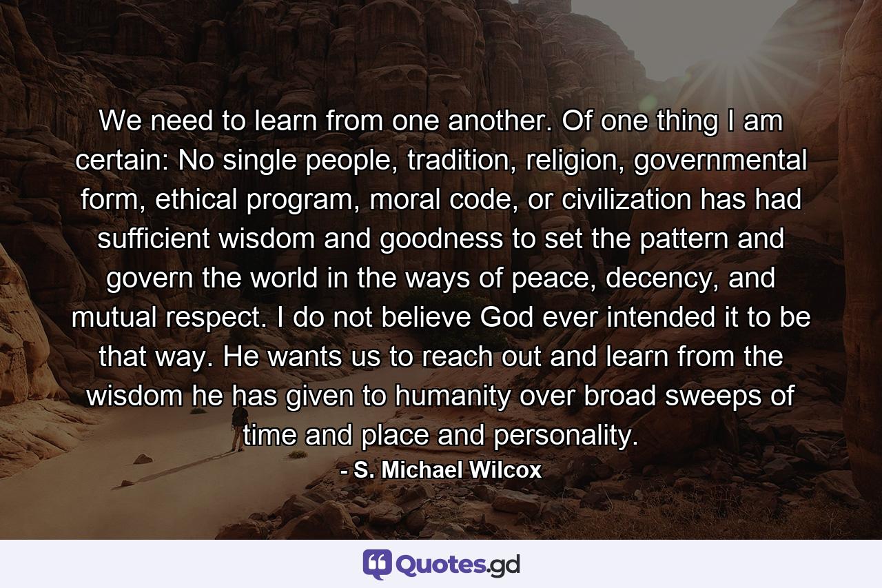 We need to learn from one another. Of one thing I am certain: No single people, tradition, religion, governmental form, ethical program, moral code, or civilization has had sufficient wisdom and goodness to set the pattern and govern the world in the ways of peace, decency, and mutual respect. I do not believe God ever intended it to be that way. He wants us to reach out and learn from the wisdom he has given to humanity over broad sweeps of time and place and personality. - Quote by S. Michael Wilcox