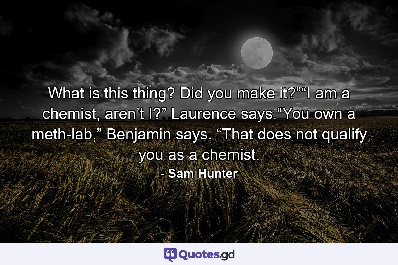 What is this thing? Did you make it?”“I am a chemist, aren’t I?” Laurence says.“You own a meth-lab,” Benjamin says. “That does not qualify you as a chemist. - Quote by Sam Hunter