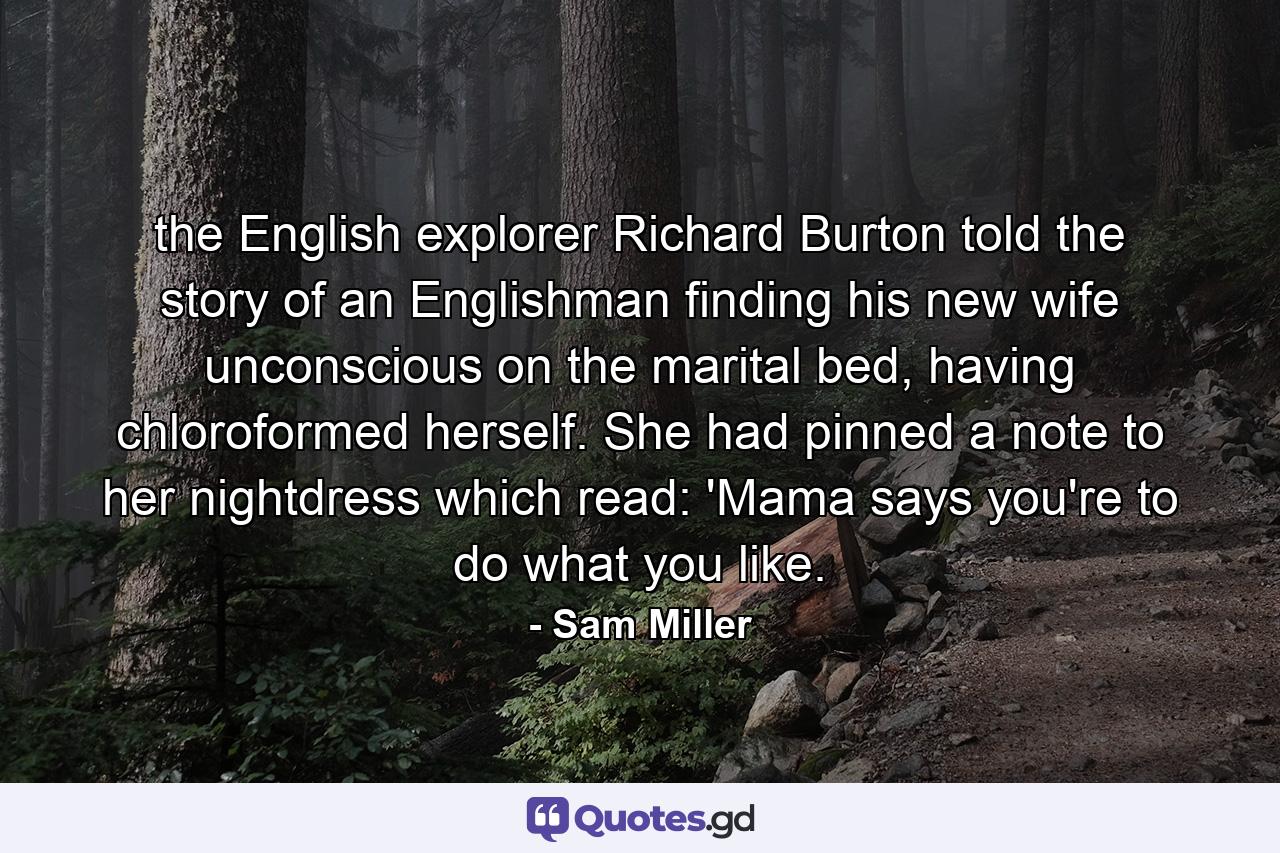 the English explorer Richard Burton told the story of an Englishman finding his new wife unconscious on the marital bed, having chloroformed herself. She had pinned a note to her nightdress which read: 'Mama says you're to do what you like. - Quote by Sam Miller