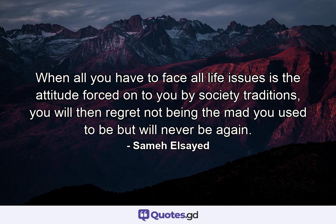 When all you have to face all life issues is the attitude forced on to you by society traditions, you will then regret not being the mad you used to be but will never be again. - Quote by Sameh Elsayed