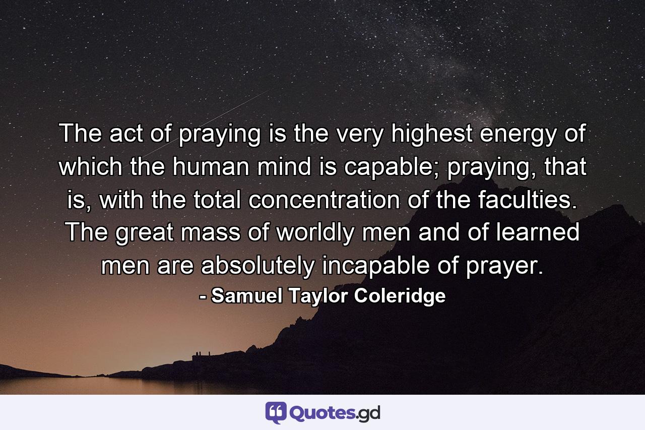 The act of praying is the very highest energy of which the human mind is capable; praying, that is, with the total concentration of the faculties. The great mass of worldly men and of learned men are absolutely incapable of prayer. - Quote by Samuel Taylor Coleridge