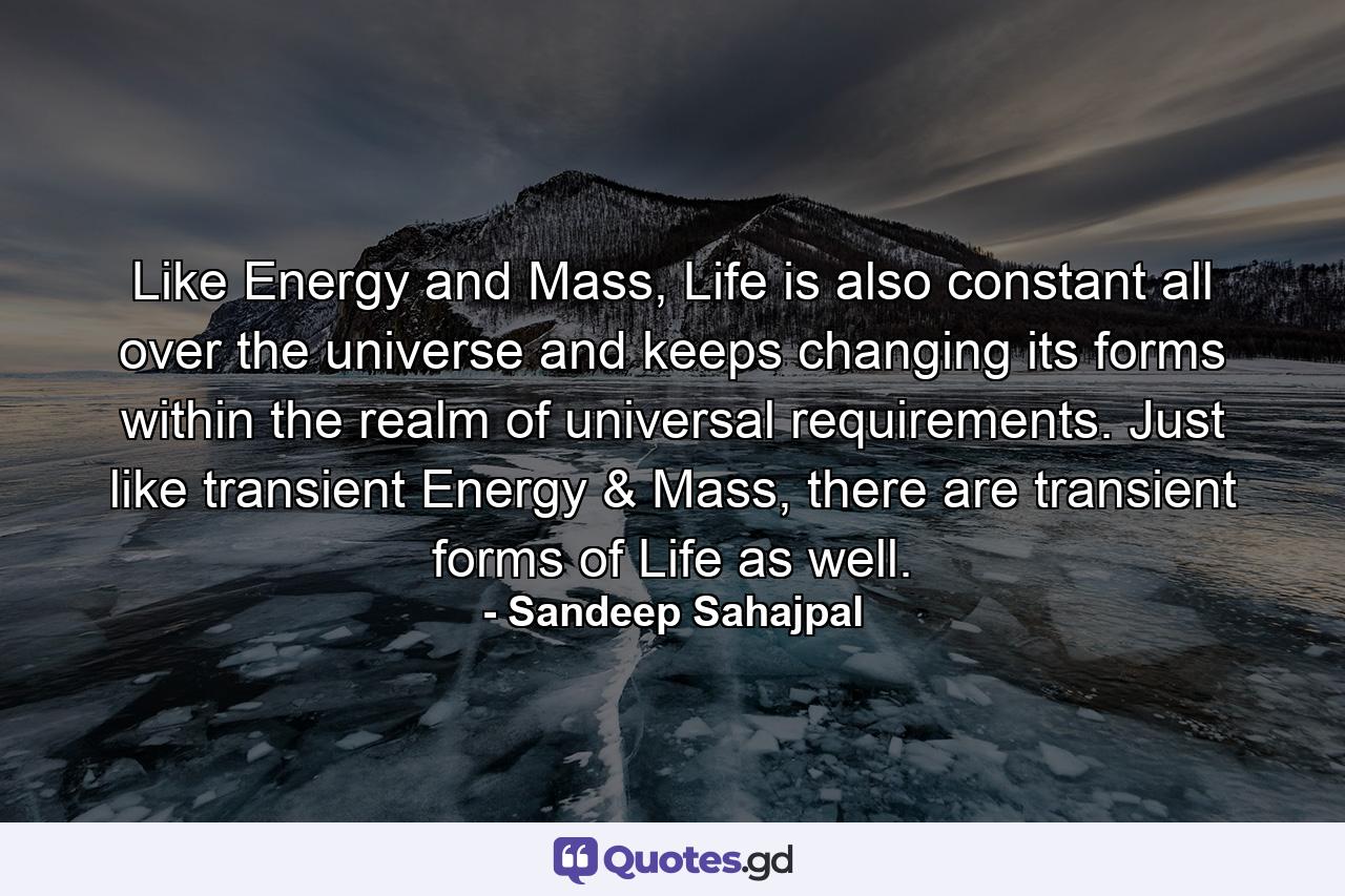 Like Energy and Mass, Life is also constant all over the universe and keeps changing its forms within the realm of universal requirements. Just like transient Energy & Mass, there are transient forms of Life as well. - Quote by Sandeep Sahajpal