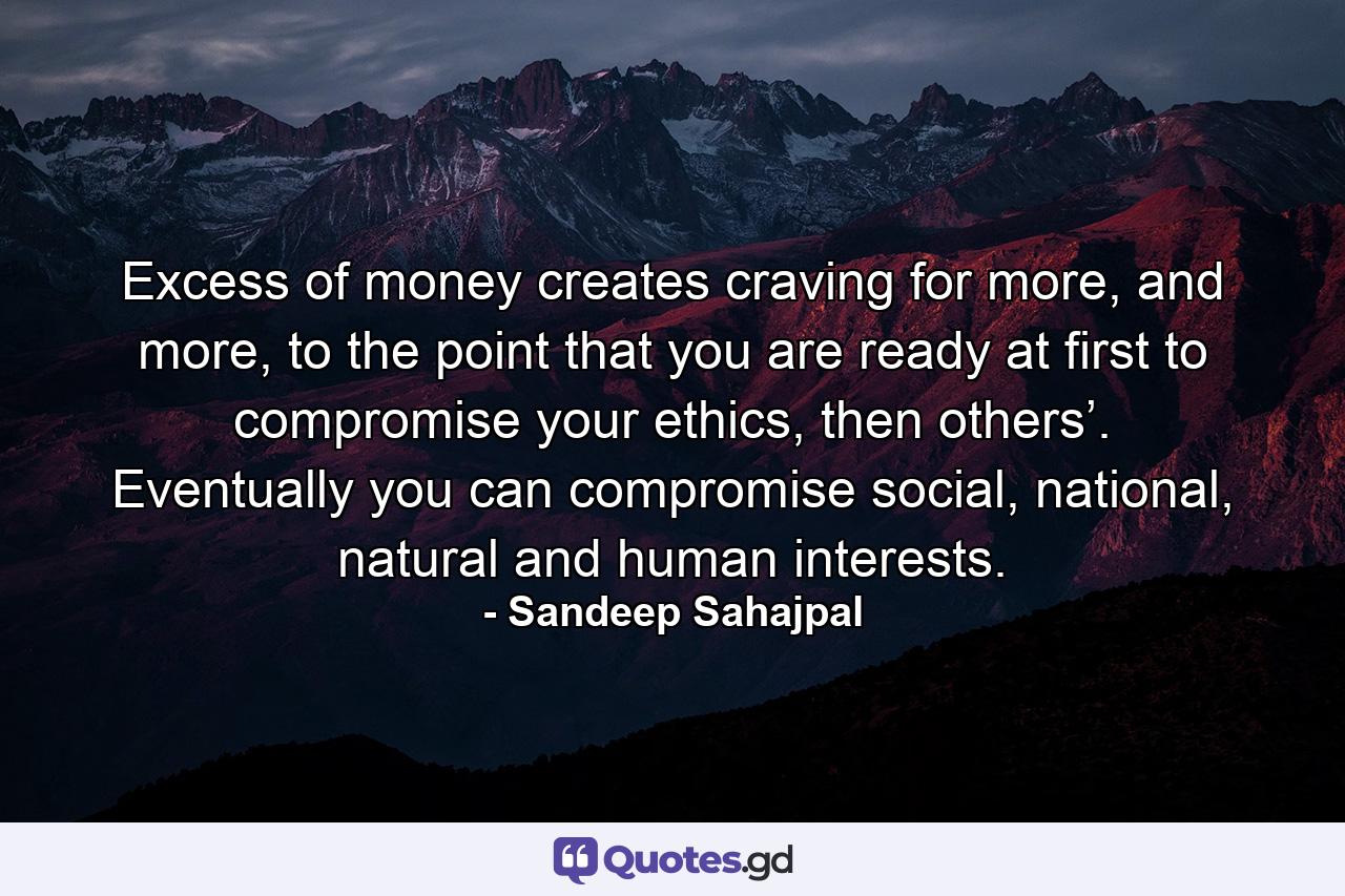 Excess of money creates craving for more, and more, to the point that you are ready at first to compromise your ethics, then others’. Eventually you can compromise social, national, natural and human interests. - Quote by Sandeep Sahajpal