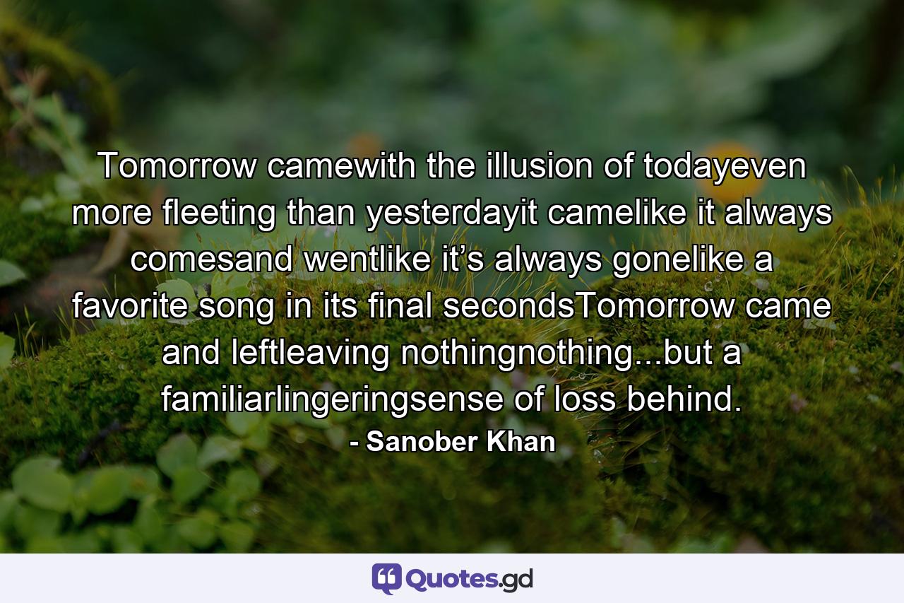 Tomorrow camewith the illusion of todayeven more fleeting than yesterdayit camelike it always comesand wentlike it’s always gonelike a favorite song in its final secondsTomorrow came and leftleaving nothingnothing...but a familiarlingeringsense of loss behind. - Quote by Sanober Khan