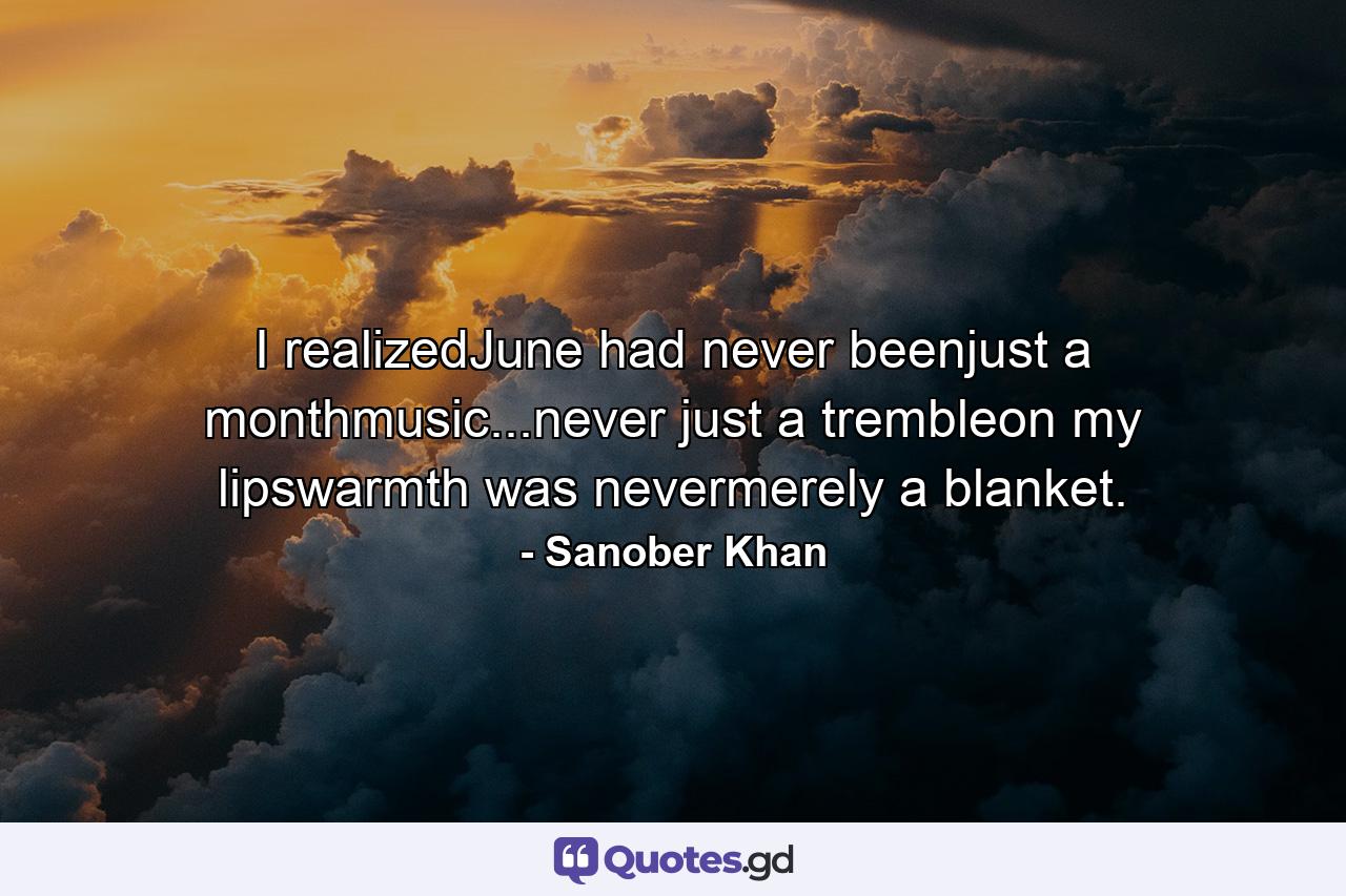 I realizedJune had never beenjust a monthmusic...never just a trembleon my lipswarmth was nevermerely a blanket. - Quote by Sanober Khan