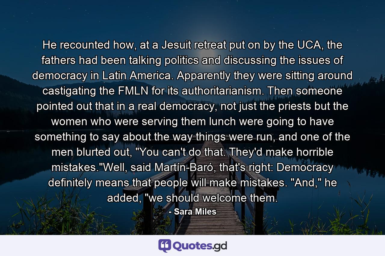 He recounted how, at a Jesuit retreat put on by the UCA, the fathers had been talking politics and discussing the issues of democracy in Latin America. Apparently they were sitting around castigating the FMLN for its authoritarianism. Then someone pointed out that in a real democracy, not just the priests but the women who were serving them lunch were going to have something to say about the way things were run, and one of the men blurted out, 