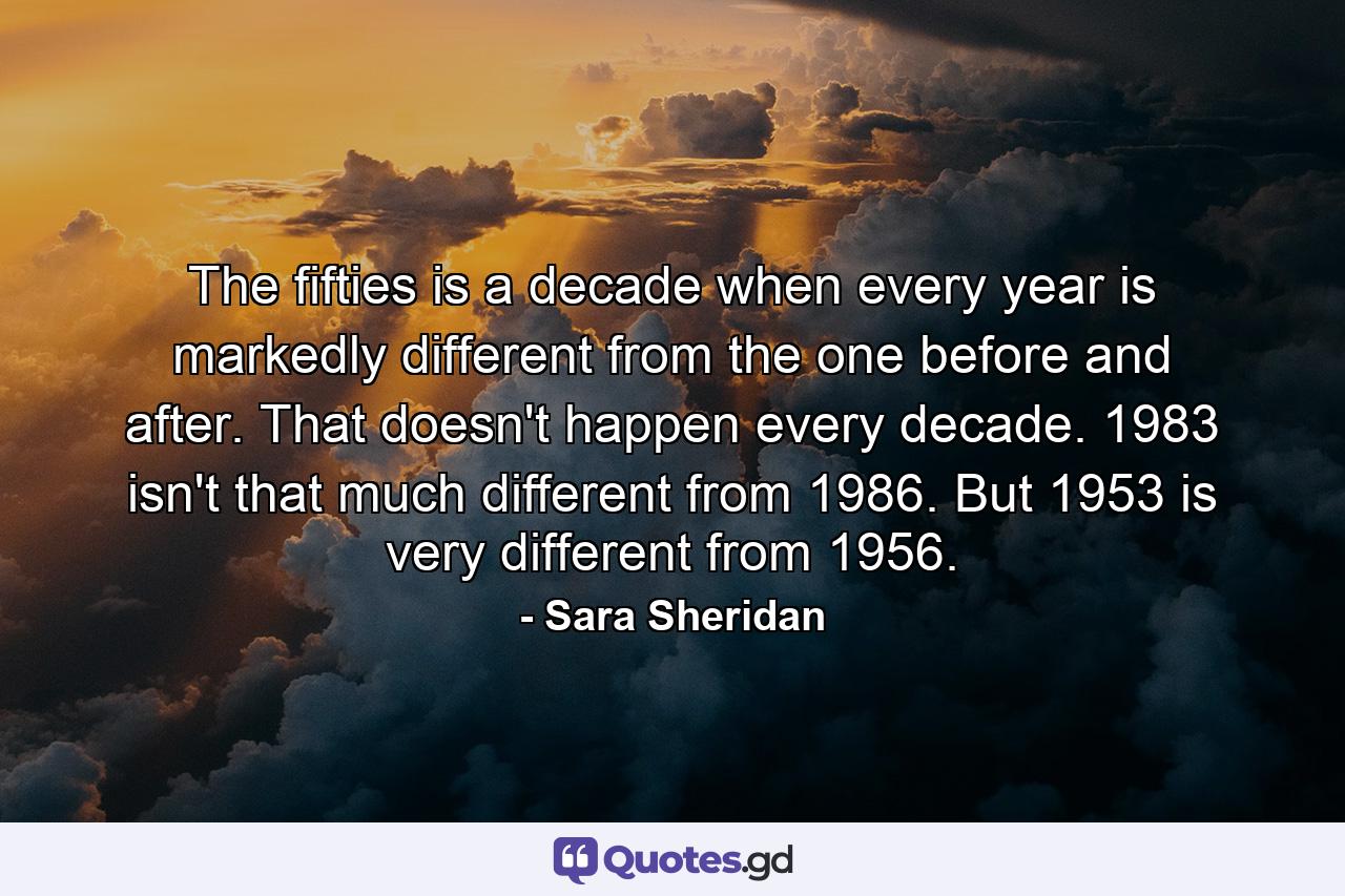 The fifties is a decade when every year is markedly different from the one before and after. That doesn't happen every decade. 1983 isn't that much different from 1986. But 1953 is very different from 1956. - Quote by Sara Sheridan