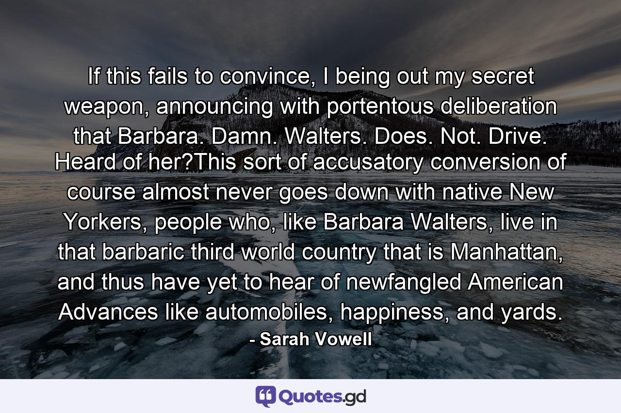 If this fails to convince, I being out my secret weapon, announcing with portentous deliberation that Barbara. Damn. Walters. Does. Not. Drive. Heard of her?This sort of accusatory conversion of course almost never goes down with native New Yorkers, people who, like Barbara Walters, live in that barbaric third world country that is Manhattan, and thus have yet to hear of newfangled American Advances like automobiles, happiness, and yards. - Quote by Sarah Vowell