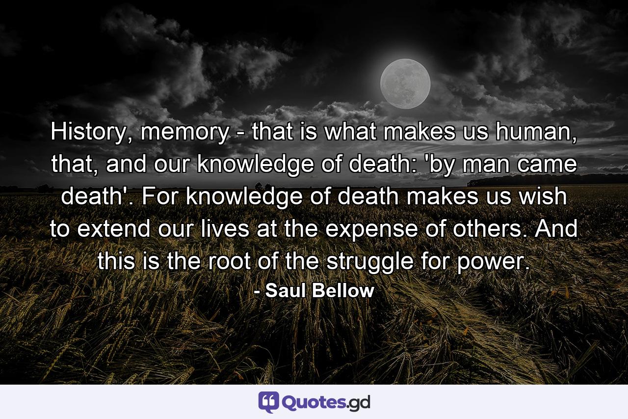 History, memory - that is what makes us human, that, and our knowledge of death: 'by man came death'. For knowledge of death makes us wish to extend our lives at the expense of others. And this is the root of the struggle for power. - Quote by Saul Bellow