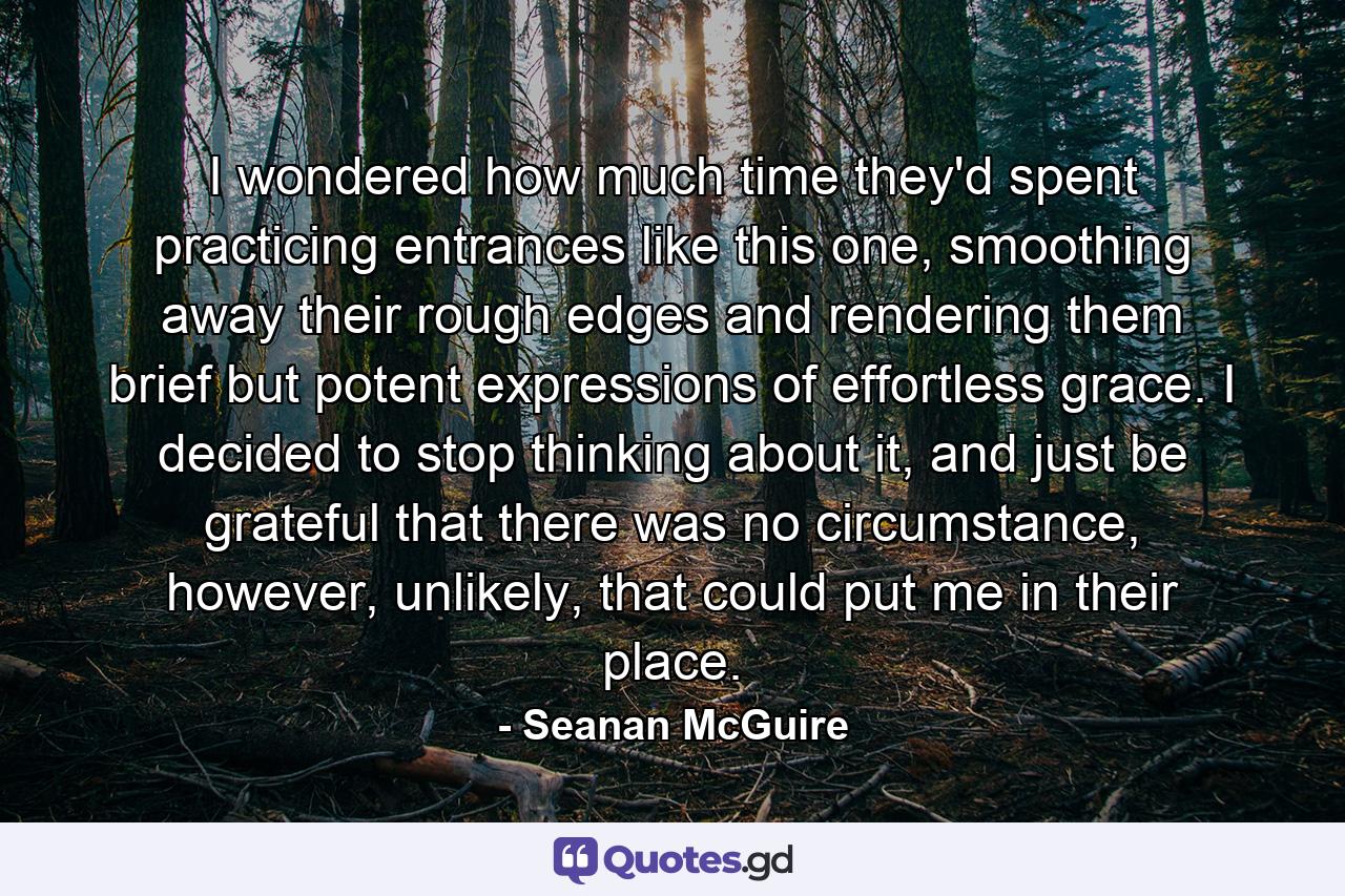 I wondered how much time they'd spent practicing entrances like this one, smoothing away their rough edges and rendering them brief but potent expressions of effortless grace. I decided to stop thinking about it, and just be grateful that there was no circumstance, however, unlikely, that could put me in their place. - Quote by Seanan McGuire