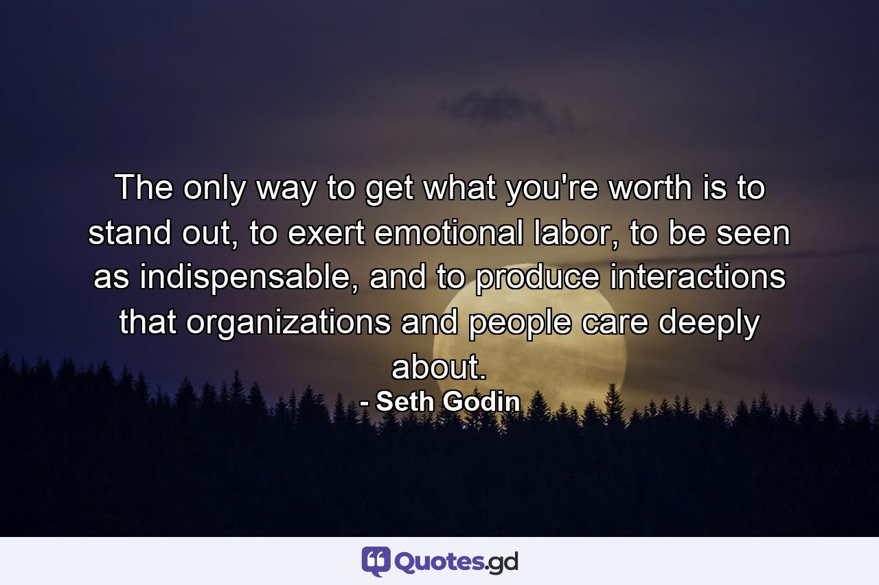 The only way to get what you're worth is to stand out, to exert emotional labor, to be seen as indispensable, and to produce interactions that organizations and people care deeply about. - Quote by Seth Godin