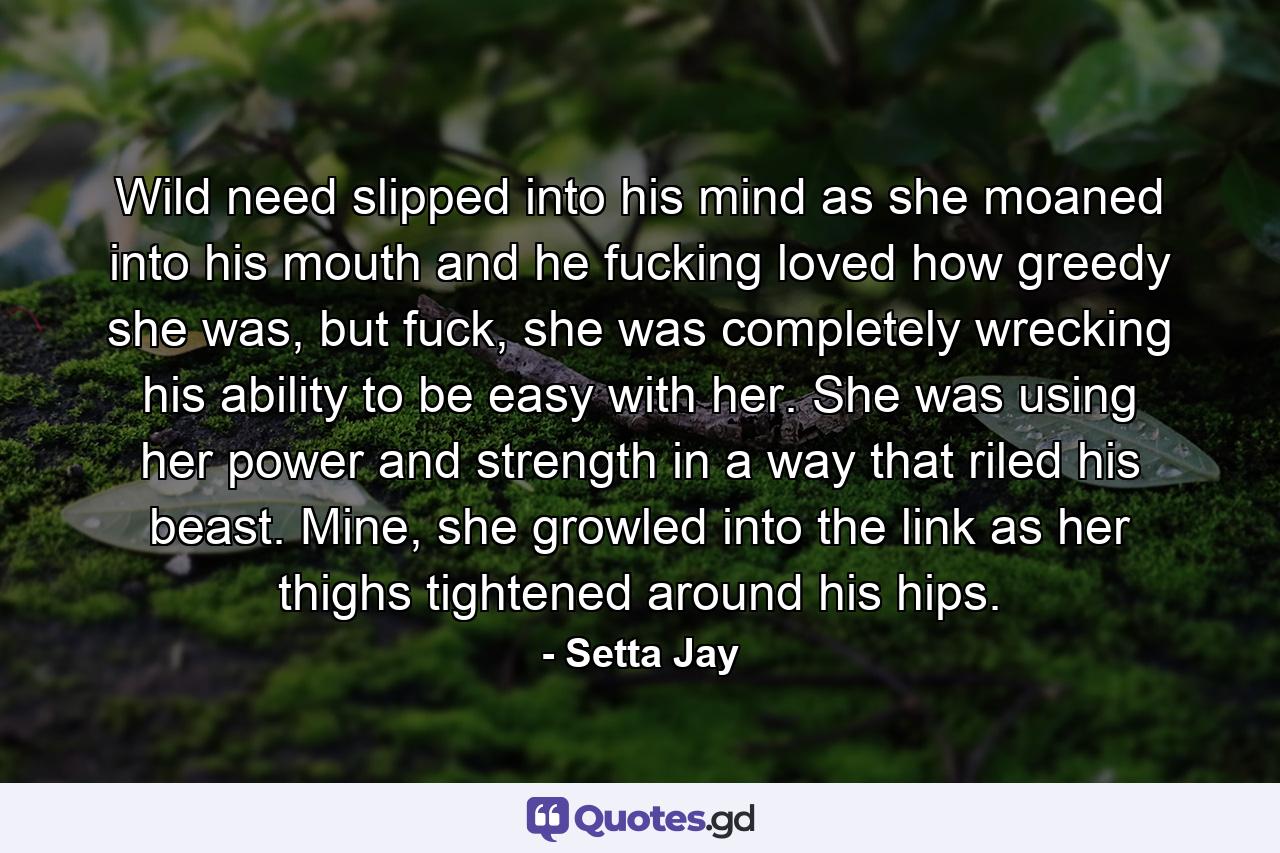 Wild need slipped into his mind as she moaned into his mouth and he fucking loved how greedy she was, but fuck, she was completely wrecking his ability to be easy with her. She was using her power and strength in a way that riled his beast. Mine, she growled into the link as her thighs tightened around his hips. - Quote by Setta Jay