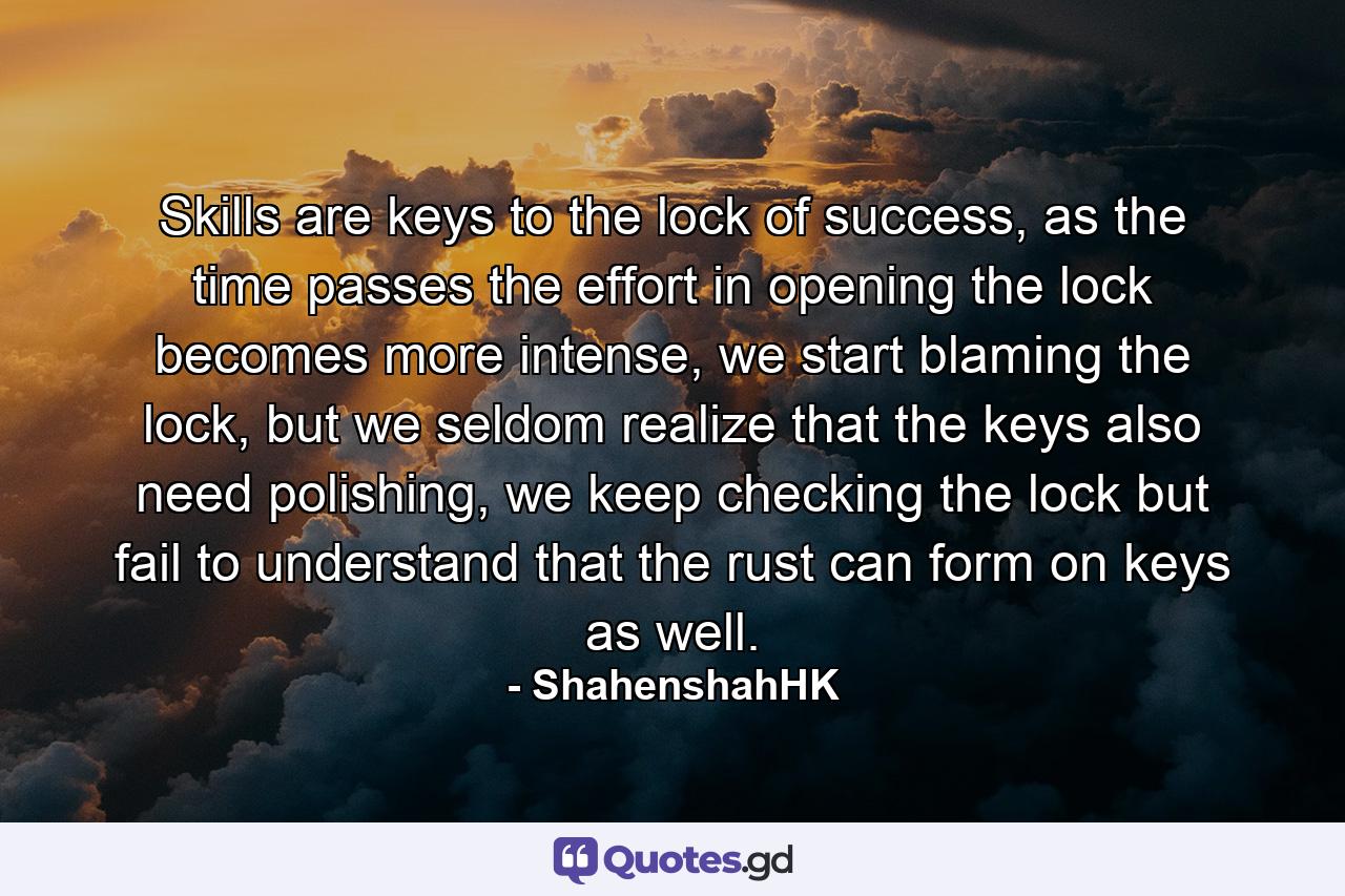 Skills are keys to the lock of success, as the time passes the effort in opening the lock becomes more intense, we start blaming the lock, but we seldom realize that the keys also need polishing, we keep checking the lock but fail to understand that the rust can form on keys as well. - Quote by ShahenshahHK