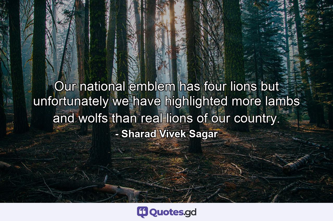 Our national emblem has four lions but unfortunately we have highlighted more lambs and wolfs than real lions of our country. - Quote by Sharad Vivek Sagar