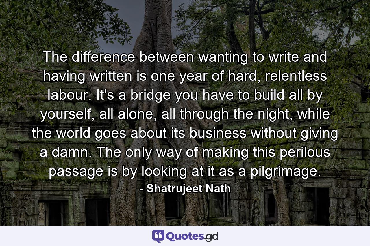 The difference between wanting to write and having written is one year of hard, relentless labour. It's a bridge you have to build all by yourself, all alone, all through the night, while the world goes about its business without giving a damn. The only way of making this perilous passage is by looking at it as a pilgrimage. - Quote by Shatrujeet Nath