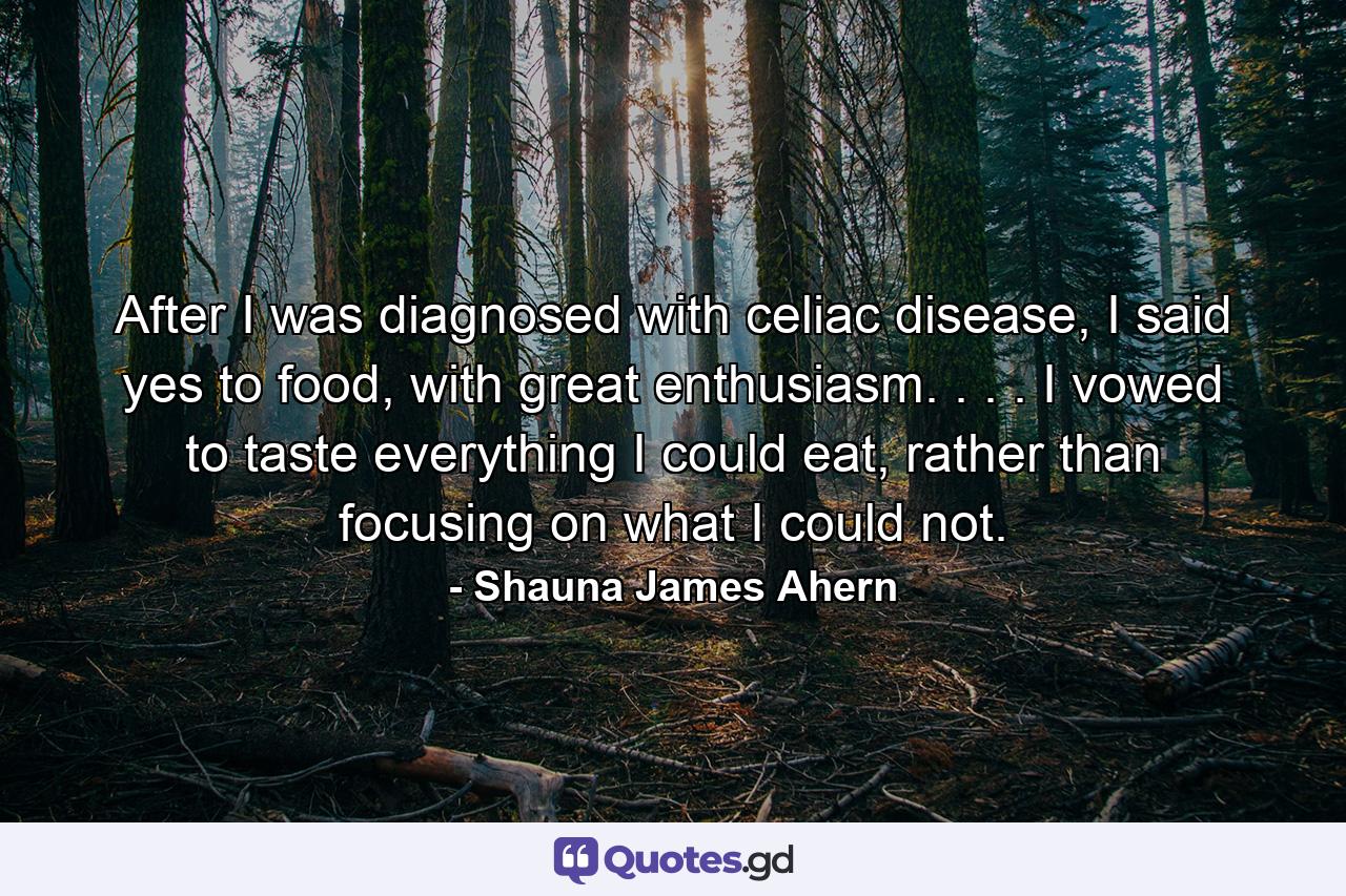 After I was diagnosed with celiac disease, I said yes to food, with great enthusiasm. . . . I vowed to taste everything I could eat, rather than focusing on what I could not. - Quote by Shauna James Ahern