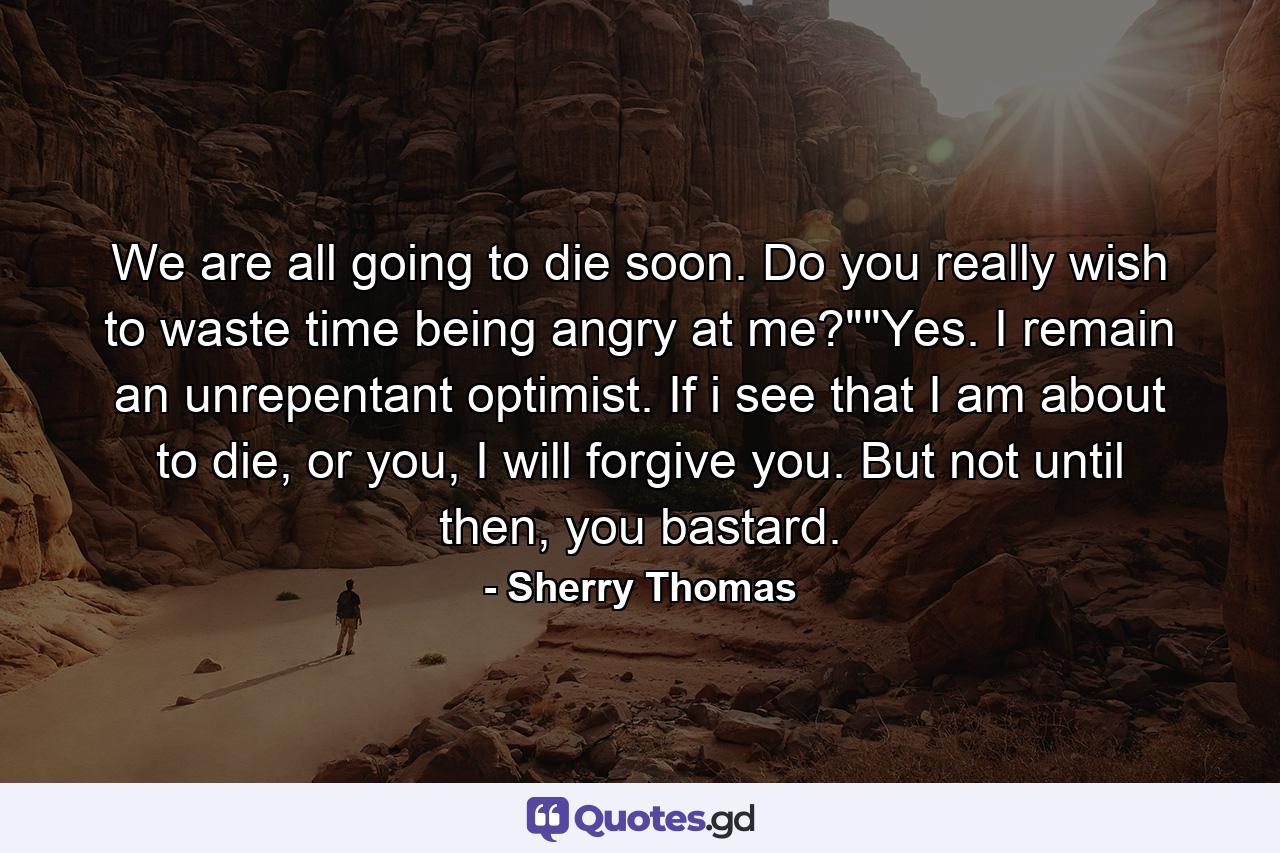 We are all going to die soon. Do you really wish to waste time being angry at me?