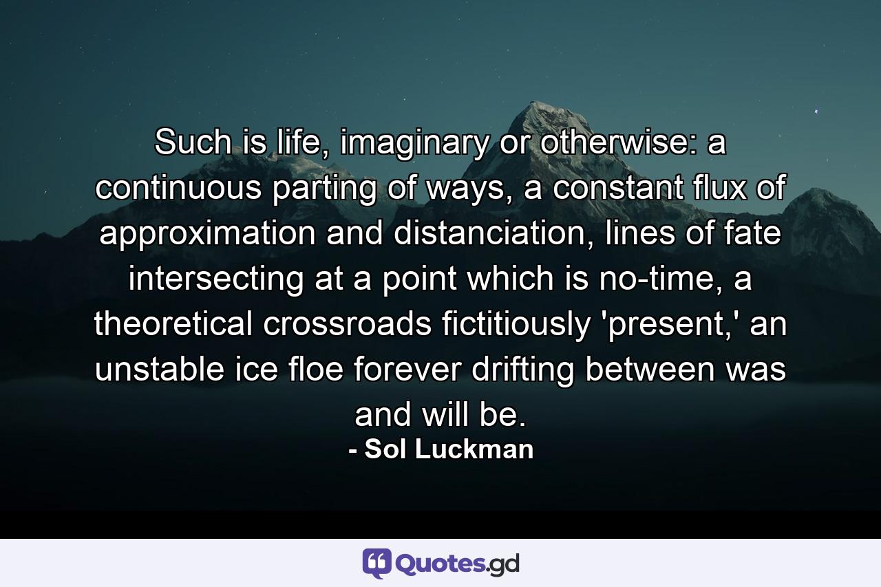 Such is life, imaginary or otherwise: a continuous parting of ways, a constant flux of approximation and distanciation, lines of fate intersecting at a point which is no-time, a theoretical crossroads fictitiously 'present,' an unstable ice floe forever drifting between was and will be. - Quote by Sol Luckman