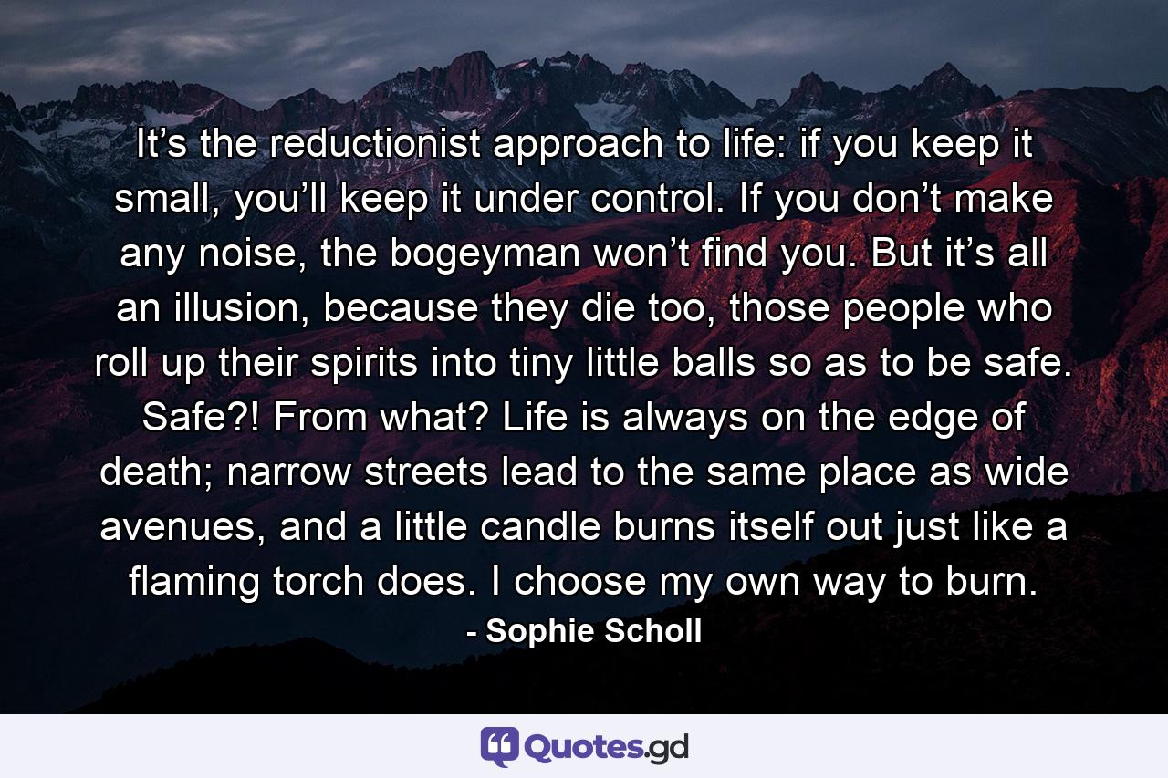 It’s the reductionist approach to life: if you keep it small, you’ll keep it under control. If you don’t make any noise, the bogeyman won’t find you. But it’s all an illusion, because they die too, those people who roll up their spirits into tiny little balls so as to be safe. Safe?! From what? Life is always on the edge of death; narrow streets lead to the same place as wide avenues, and a little candle burns itself out just like a flaming torch does. I choose my own way to burn. - Quote by Sophie Scholl